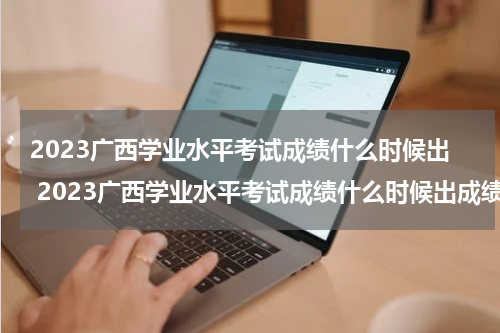2023广西学业水平考试成绩什么时候出 2023广西学业水平考试成绩什么时候出成绩