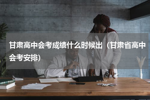 甘肃高中会考成绩什么时候出（甘肃省高中会考安排）