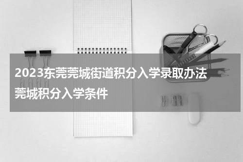 2023东莞莞城街道积分入学录取办法 莞城积分入学条件