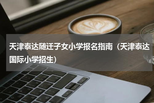 天津泰达随迁子女小学报名指南（天津泰达国际小学招生）