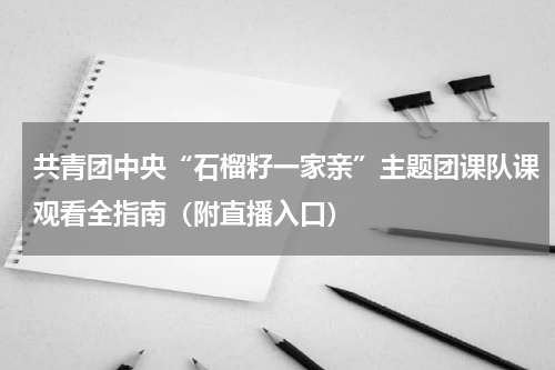 共青团中央“石榴籽一家亲”主题团课队课观看全指南（附直播入口）