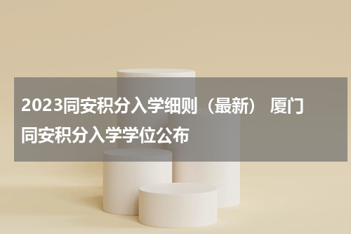 2023同安积分入学细则（最新） 厦门同安积分入学学位公布