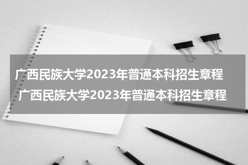 广西民族大学2023年普通本科招生章程 广西民族大学2023年普通本科招生章程