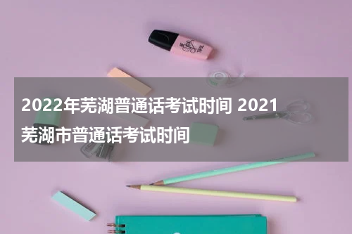 2022年芜湖普通话考试时间 2021芜湖市普通话考试时间