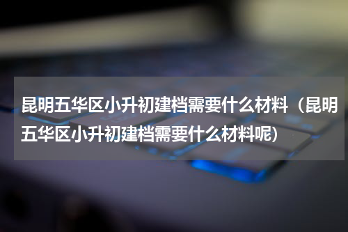 昆明五华区小升初建档需要什么材料（昆明五华区小升初建档需要什么材料呢）