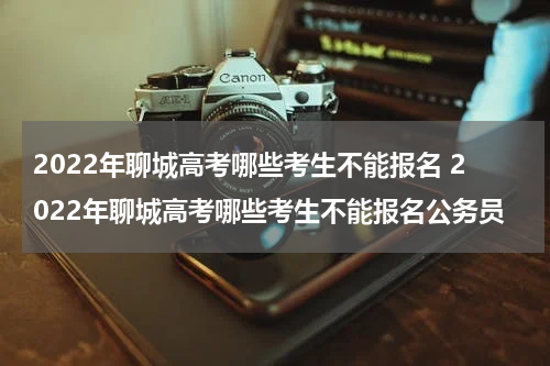 2022年聊城高考哪些考生不能报名 2022年聊城高考哪些考生不能报名公务员