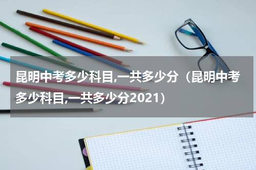 昆明中考多少科目,一共多少分（昆明中考多少科目,一共多少分2021）