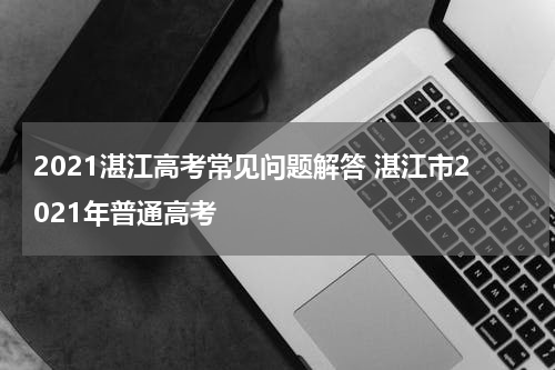 2021湛江高考常见问题解答 湛江市2021年普通高考