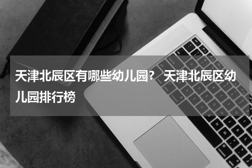 天津北辰区有哪些幼儿园？ 天津北辰区幼儿园排行榜