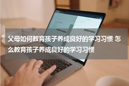 父母如何教育孩子养成良好的学习习惯 怎么教育孩子养成良好的学习习惯