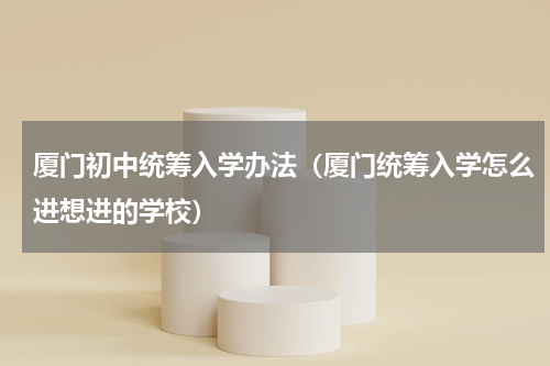 厦门初中统筹入学办法（厦门统筹入学怎么进想进的学校）