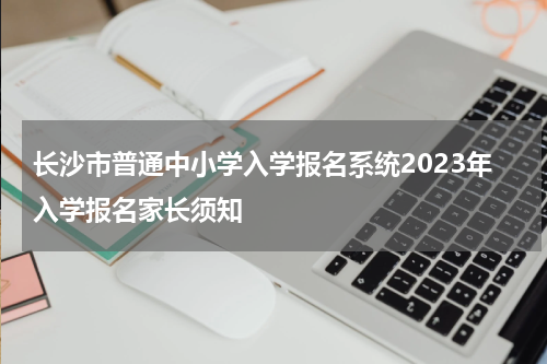 长沙市普通中小学入学报名系统2023年入学报名家长须知
