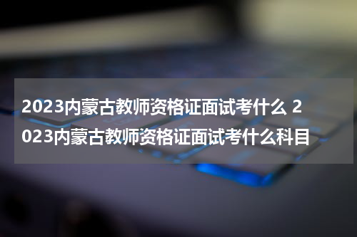 2023内蒙古教师资格证面试考什么 2023内蒙古教师资格证面试考什么科目