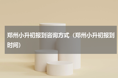 郑州小升初报到咨询方式（郑州小升初报到时间）