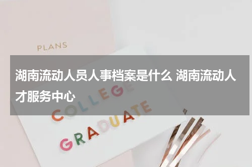 湖南流动人员人事档案是什么 湖南流动人才服务中心