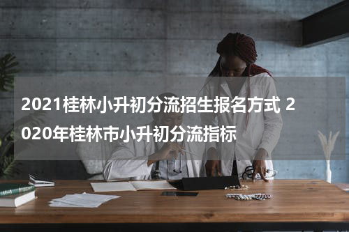 2021桂林小升初分流招生报名方式 2020年桂林市小升初分流指标