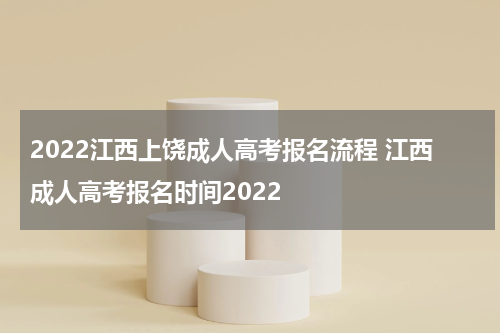 2022江西上饶成人高考报名流程 江西成人高考报名时间2022