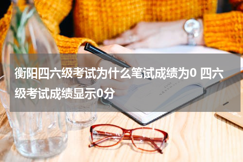衡阳四六级考试为什么笔试成绩为0 四六级考试成绩显示0分