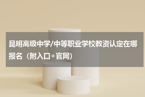 昆明高级中学/中等职业学校教资认定在哪报名（附入口+官网）