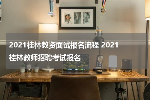 2021桂林教资面试报名流程 2021桂林教师招聘考试报名
