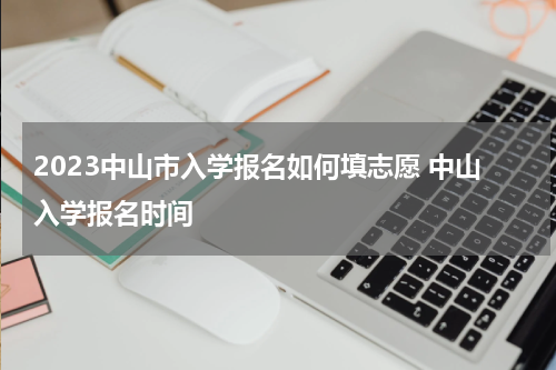2023中山市入学报名如何填志愿 中山入学报名时间
