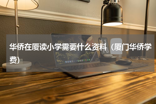 华侨在厦读小学需要什么资料（厦门华侨学费）