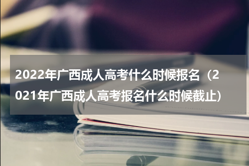 2022年广西成人高考什么时候报名（2021年广西成人高考报名什么时候截止）