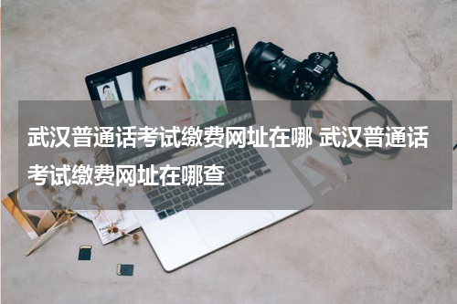 武汉普通话考试缴费网址在哪 武汉普通话考试缴费网址在哪查