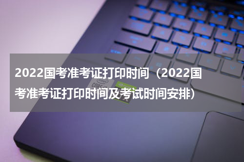 2022国考准考证打印时间（2022国考准考证打印时间及考试时间安排）
