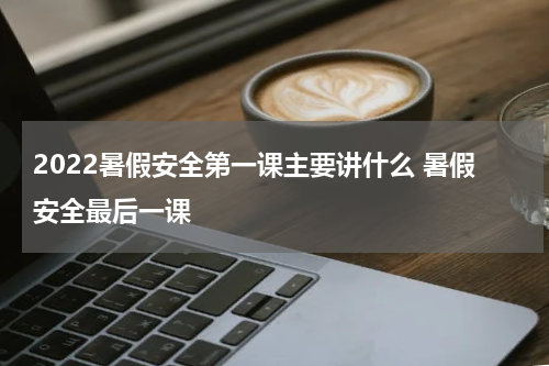 2022暑假安全第一课主要讲什么 暑假安全最后一课