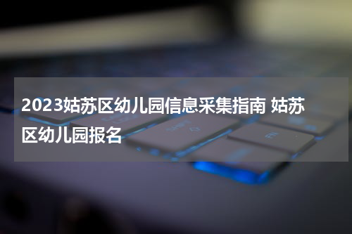 2023姑苏区幼儿园信息采集指南 姑苏区幼儿园报名