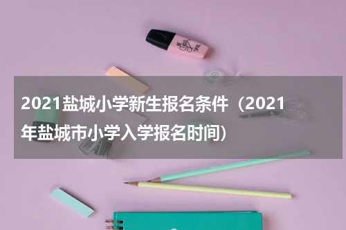 2021盐城小学新生报名条件（2021年盐城市小学入学报名时间）
