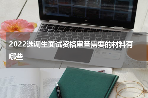 2022选调生面试资格审查需要的材料有哪些