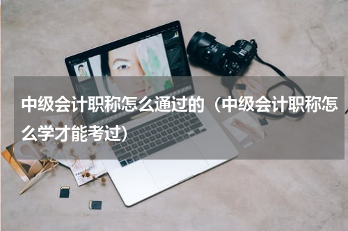 中级会计职称怎么通过的（中级会计职称怎么学才能考过）