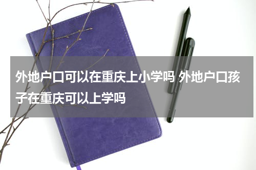 外地户口可以在重庆上小学吗 外地户口孩子在重庆可以上学吗