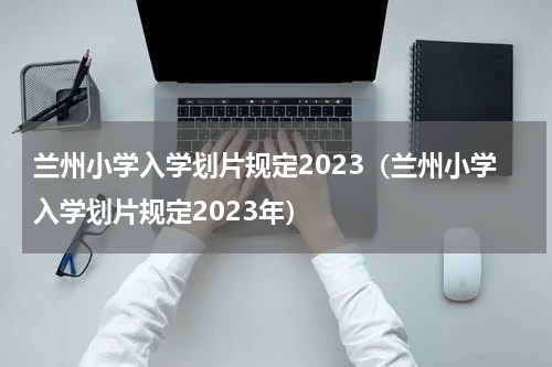兰州小学入学划片规定2023（兰州小学入学划片规定2023年）