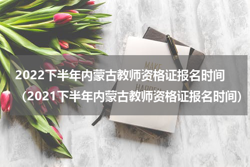 2022下半年内蒙古教师资格证报名时间（2021下半年内蒙古教师资格证报名时间）