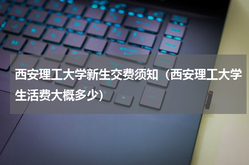 西安理工大学新生交费须知（西安理工大学生活费大概多少）