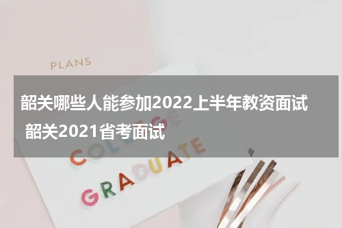 韶关哪些人能参加2022上半年教资面试 韶关2021省考面试
