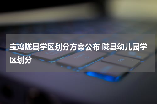 宝鸡陇县学区划分方案公布 陇县幼儿园学区划分