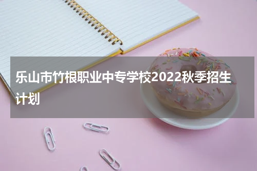乐山市竹根职业中专学校2022秋季招生计划