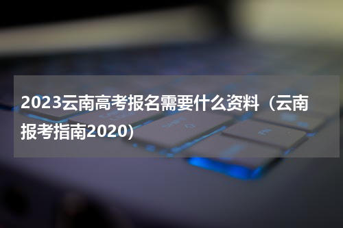 2023云南高考报名需要什么资料（云南报考指南2020）