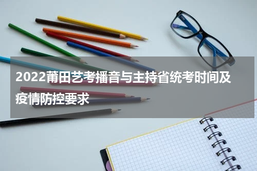 2022莆田艺考播音与主持省统考时间及疫情防控要求