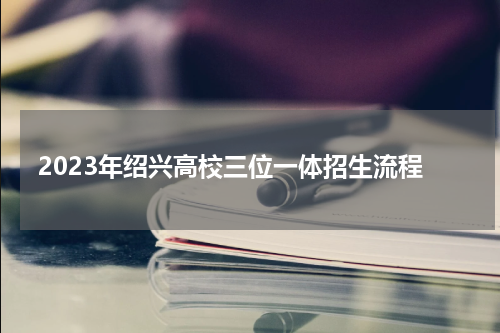 2023年绍兴高校三位一体招生流程