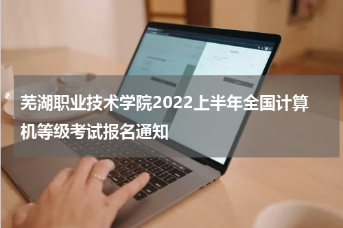 芜湖职业技术学院2022上半年全国计算机等级考试报名通知