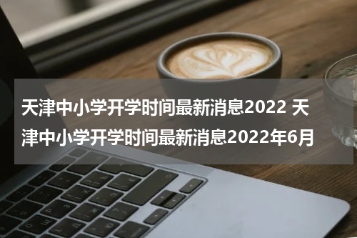 天津中小学开学时间最新消息2022 天津中小学开学时间最新消息2022年6月