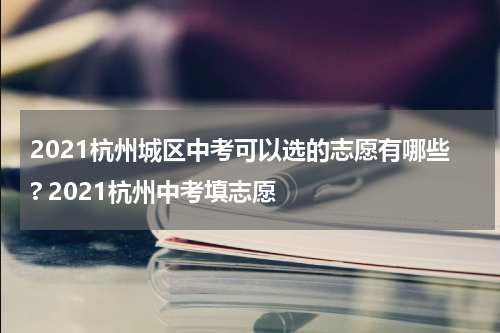 2021杭州城区中考可以选的志愿有哪些? 2021杭州中考填志愿