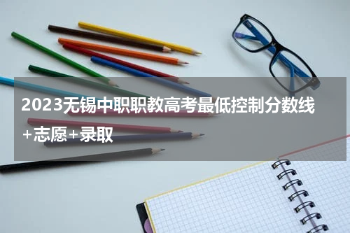 2023无锡中职职教高考最低控制分数线+志愿+录取
