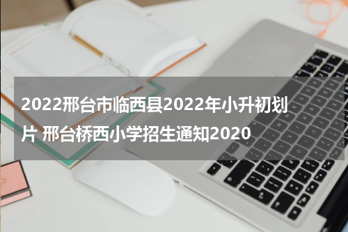 2022邢台市临西县2022年小升初划片 邢台桥西小学招生通知2020