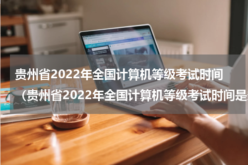 贵州省2022年全国计算机等级考试时间（贵州省2022年全国计算机等级考试时间是多少）
